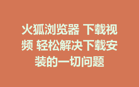 火狐浏览器 下载视频 轻松解决下载安装的一切问题